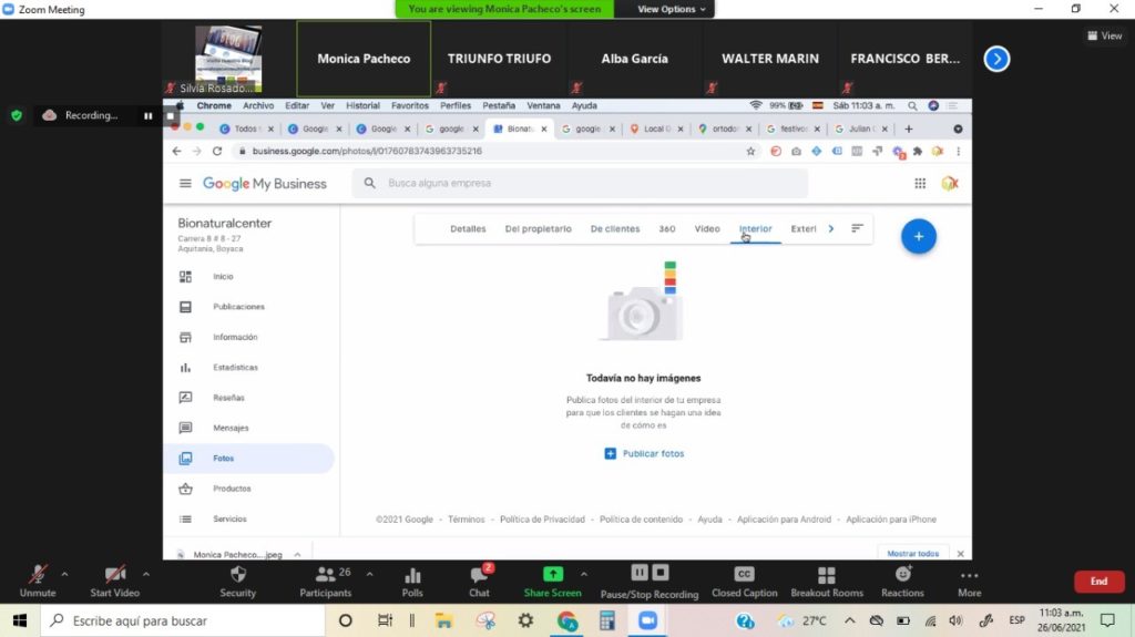 Zocm Meetang
Reccrding.„
Monica Pacheco
TRIUNFO TRIUFO
View
Alba García
WALTER MARIN
FRANCISCO 3ER...
% Silvia Rosado...
Chrome Arcnivo entar Ver estorial Favorros Pernles Pestana Ventana AyMa
L' • X X Gooye X | 3 X X G X 9 La:al C
X
Q X 3 3 'usan' x
¯ Google My Business
Bionaturalcenter
Boyaca
Q Busca alguna empresa
Detalles
Términ os
Del propietario
Oe cuentes
360
Video
I terlor
Exteri
Todavía hay imágenes
Publica 'Otos del de tu
los una dea
Mensajes
Fotos
See urity
de como es
a
Publicar fotos
- Politicade contenido
- Aplicación para iPhone
Start Video
26
Participants
02021 -
Polis
- Pdítica de Privacidad
Share Screen
- Ayuda
- Aplicación gara Android
Un mute
Pause/Stop Recording
Closed Caption
ateakout Rooms Reactions
27C
More
p Escribe aquí para buscar
View
11:03 a,m,
ro
ESP
2ffY'2021